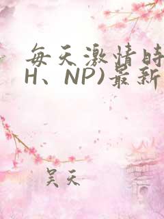 每天激情时(高H、NP)最新章节