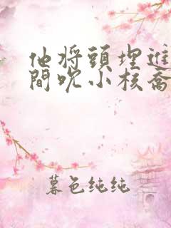 他将头埋进双腿间吮小核乔又夏