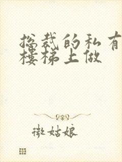 总裁的私有宝贝楼梯上做