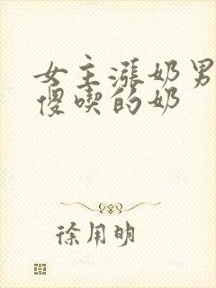 女主涨奶男主装傻吃的奶