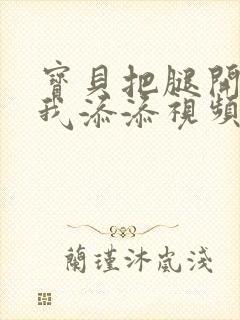 宝贝把腿开大让我添添视频