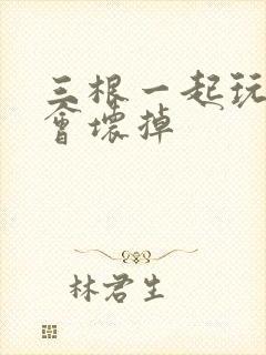 三根一起玩真的会坏掉