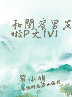 和闺蜜男友H啪啪P文1V1