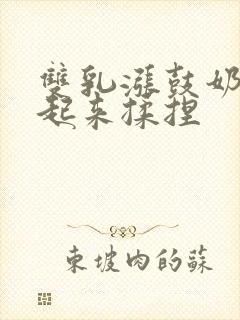 双乳涨鼓奶头翘起来揉捏