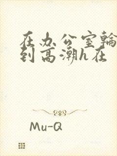 在办公室轮流澡到高潮h在