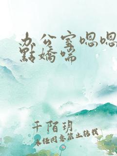 办公室嗯嗯啊轻点娇喘