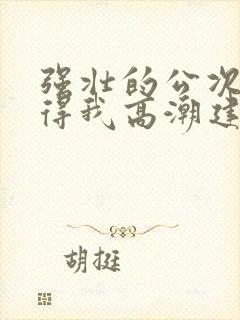 强壮的公次次弄得我高潮建国