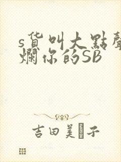 s货叫大点声C烂你的SB