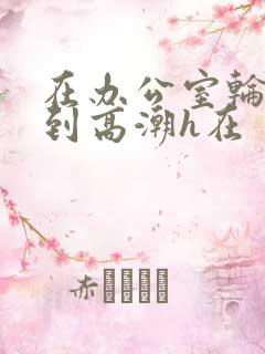 在办公室轮流澡到高潮h在