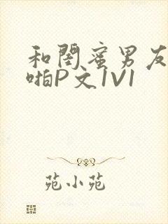 和闺蜜男友H啪啪P文1V1