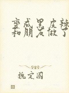 变成黑皮辣妹后和朋友做了无增删翻译