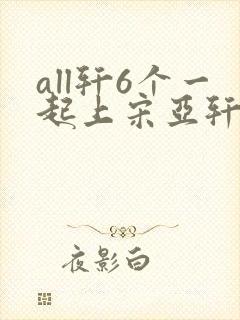 all轩6个一起上宋亚轩
