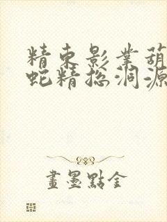 精东影业葫芦娃蛇精总洞源