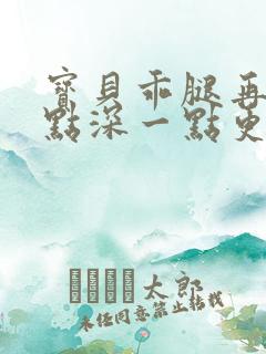 宝贝乖腿再开一点深一点更好