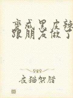 变成黑皮辣妹后跟朋友做了无增删接档