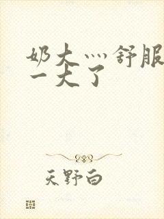 奶大灬舒服灬太一大了