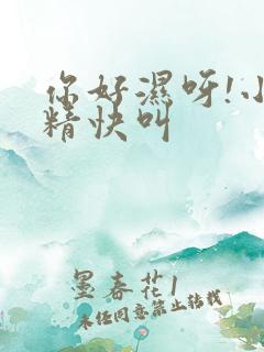 你好湿呀!小妖精快叫