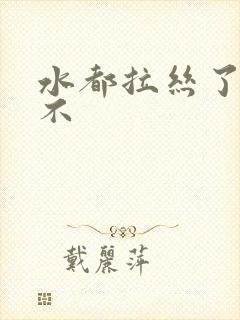 水都拉丝了还说不