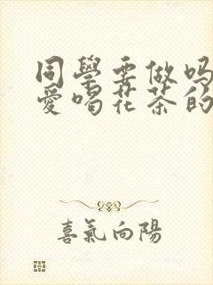 同学要做吗po爱喝花茶的小酥肉