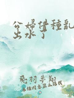 公妇借种乱h日出水了