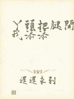 丫头把腿开大让我添添