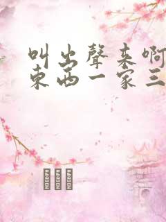 叫出声来啊叫小东西一家三口