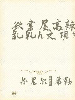 欲书屋高辣h文乱乳h文视频