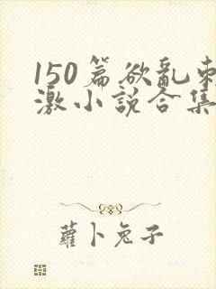 150篇欲乱刺激小说合集