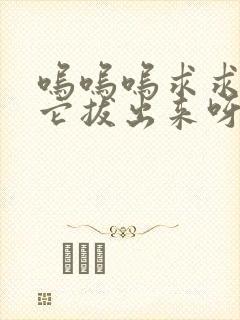 呜呜呜求求你把它拔出来呀