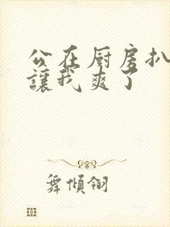 公在厨房扒开腿让我爽了