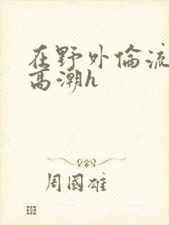 在野外伦流澡到高潮h