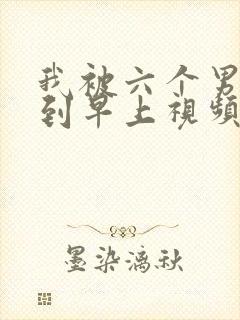 我被六个男人躁到早上视频