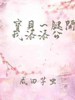 宝贝～腿开大点我添添公