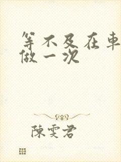 等不及在车里先做一次