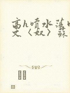 高h喷水荡肉欲文〈奴〉苏妖精