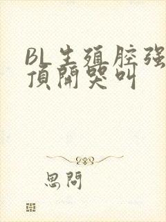 BL生殖腔强制顶开哭叫