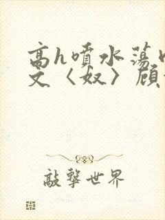 高h喷水荡肉欲文〈奴〉顾依依