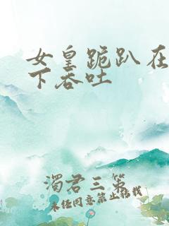 女皇跪趴在龙椅下吞吐