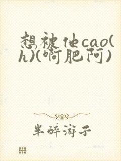 想被他cao(h)(啊肥阿)