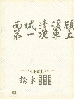 南城清溪顾怀修第一次车上肉