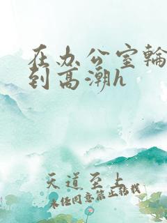 在办公室轮流澡到高潮h