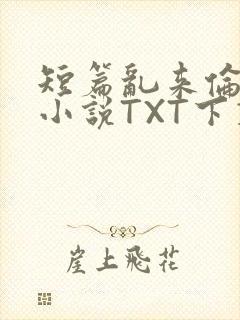 短篇乱来伦系列小说TXT下载