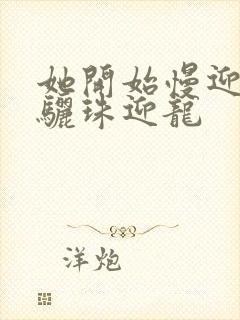 她开始慢迎迎合骊珠迎龙