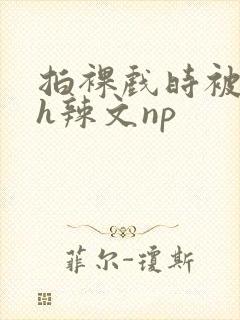 拍裸戏时被c了h辣文np