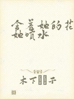 含着她的花蒂让她喷水