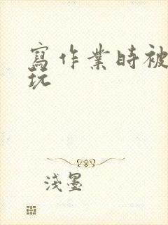 写作业时被爹地玩