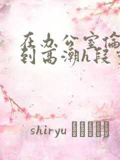 在办公室伦流澡到高潮h段灵兮