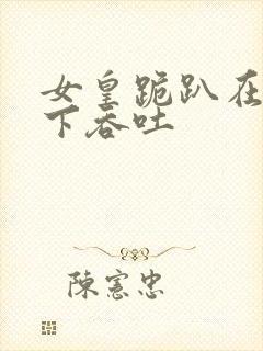 女皇跪趴在龙椅下吞吐