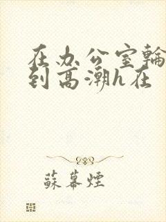 在办公室轮流澡到高潮h在