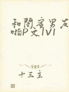 和闺蜜男友H啪啪P文1V1